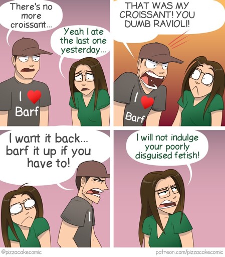 An edited Pizzacake comic. There's a masculine presenting person wearing all grey, who's shirt had been edited to say "I heart barf" he is talking to a feminine presenting person wearing a green shirt. The conversation goes as follows: Grey guy: "There's no more croissant..."  Green gal: "Yeah I ate the last one yesterday..." Grey guy: "THAT WAS MY CROISSANT! YOU DUMB RAVIOLI!" Grey guy continues: "I want it back... barf it up if you have to!" Green gal: "I will not indulge your poorly disguised fetish!"