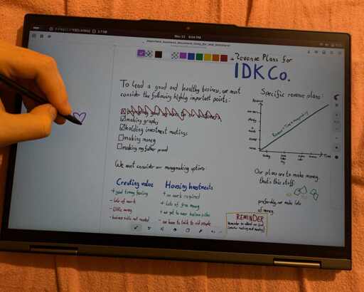 photo of convertible laptop on pink bedsheet. there is text on the screen, clearly drawn using digital pen, as there is a hand with pen in the shot drawing a heart. text has header "Revenue plans for i dont know cooperations". body text is "to lead a good and healthy business, we must consider the following highly important points: providing good services to our customers (that point is crossed out), making graphs (checked), holding investment meetings (checked), making money (unchecked), making my father proud (unchecked). we must consider our moneymaking options: creating value: gives a good tummy feel buz is lots of work, makes little money and we dont have to wear business suits. other option in Housing investmentshttps://files.catbox.moe/n33sc2.jpg no work is required and we get lots of money. we also get to wear business suits but downside we have to talk to old people." right side shows a graph with time amd revenue axis and title "specific revenue plans". the green line goes from zero through the stages "none, some, a bunch, plenty and finally non-zero". upwards through time, a straight line. following text says "our plans are to make money. thats this stuff (illustration of two paper moneys and two coins), preferably we make lots of money". bottom yellow rectangle has title "reminder" and twxt "remember to attend our first investot meeting next monday!"