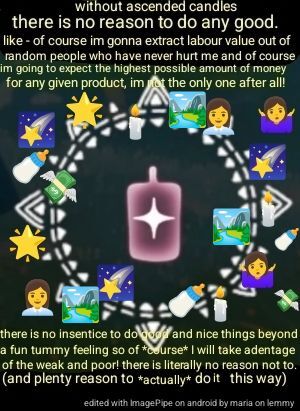 image of a candle with a spark on it, which comes from a video game "Sky: Children of the Light". text says "without ascended candles, there is no reason to do any good. like - of course I'm gonna extract labour value out of random people who have never hurt me and of course i m going to expect the highest possible amount of money for any given product, I'm not the only one after all! there is no insentive to do good and nice things beyond a fun tummy feeling, so of course I will take advantage of the weak and poor! there is literally no reason not to, and plenty reason to actually do it this way. This port was edited with ImagePipe on android and made by maria on lemmy."