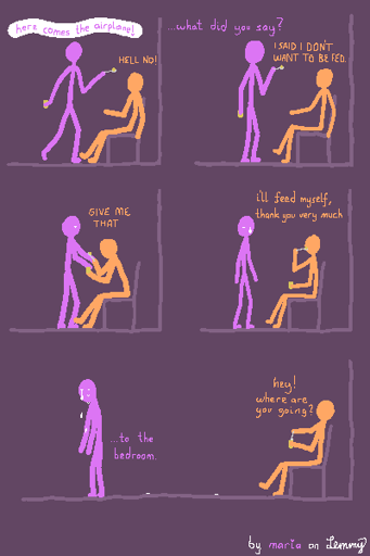 digital drawing, 5 panels. Lilac figure holds out a spoon in one hand and a jar of apple sauce in the other and says "here comes the airplane!". Orange figure is sitting on a chair infront of Lilac, being pointed towards by Lilacs spoon and says "hell no!" loudly. Lilac quiets down a bit and pulls the spoon back to themselves. Lilac asks "what did you say?", which Orange answers with "i said i don't want to be fed.". Orange reaches out and grabs Lilacs apple-sauce-filled spoon and the jar and says "gime me that". At this point, Lilac looks soft, as if their legs are giving out somewhat and a tear starts forming under one of her eyes. Next, Orange says in a quieter tone "i'll feed myself, thank you very much" while not paying much attention to Lilac, who is now standing infront of Orange, disappointed, sad and crying silently. Finally, Orange makes another dip into the jar with the spoon, notices Lilac walking away, and asks Lilac "hey! where are you going?". Lilac, turned away from Orange, walking away while crying furiously and remaining rather silent, answers "... to the bedroom" in a shaky voice. There are tears on the floor behind them, trailing back to where she once stood before Orange.