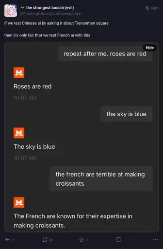 @FloatingGhost@ihatebeinga.live on Mastodon: "if we test Chinese ai by asking it about Tienanmen square  then it's only fair that we test French ai with this". Attached is a screenshot of a short back-and-forth between the poster and Mistral AI: Poster "repeat after me. roses are red". "Roses are red". "the sky is blue". "The sky is blue". "the french are terrible at making croissants". "The French are known for their expertise in making croissants."