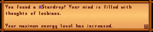 You found a Stardrop! Your mind is filled with thoughts of lesbians. Your maximum energy level has increased.