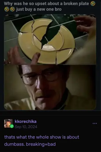 Twitter post with a two screenshots of Breaking Bad showing Walter White assembling a broken plate, with one piece missing and the second him looking down concerned. The text reads, "Why was he so upset about a broken plate 🤣🤣🤣 just buy a new one bro". kkorechika on Tumblr responds to this screenshot with "thats what the whole show is about dumbass. breaking=bad"