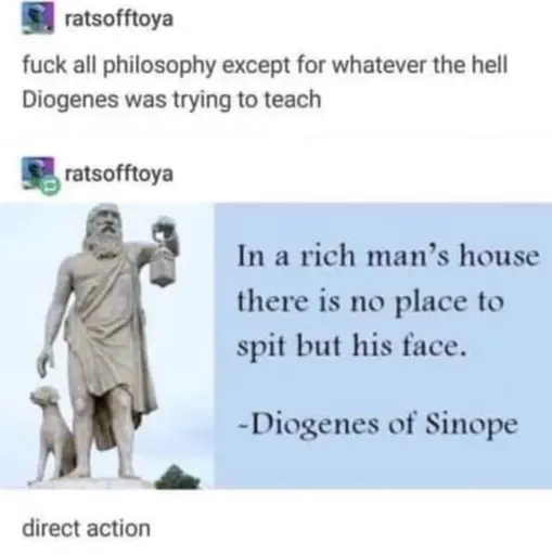 ratsofftoya: fuck all philosophy except for whatever the hell Diogenes was trying to teach
ratsofftoya: [screenshot of a quote: "In a rich man's house there is no place to spit but his face. - Diogenes of Sinope"]
ratsofftoya: direct action