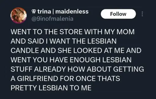 Tweet by @9inofmalenia: (in all caps) went to the store with my mom and said I want the lesbian candle and she looked at me and went you have enough lesbian stuff already how about getting a girlfriend for once thats pretty lesbian to me