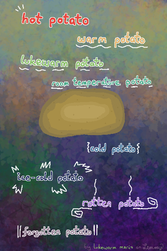 digital drawing. potato in the center. text in different, fitting colors reads in lowering thickness and position "hot potato. warm potato. lukewarm potato. room temperature potato. cold potato. ice-cold potato. rotten potato. forgotten potato." bottom text "by lukewarm maria on lemmy" where "lukewarm maria" has the color used for "lukewarm potato" text above.