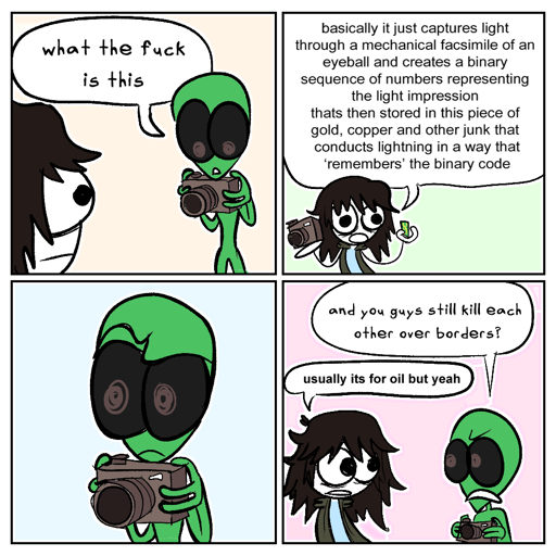 2x2 panels, a human and a steriotypical green alien discuss a camera they are holding. Alien: what the fuck is this; Human: basically it just captures light through a mechanical facsimile of an eyeball and creates a binary sequence of numbers representing the light impression thats then stored in this piece of gold, copper and other junk that conducts lightning in a way that 'remembers' the binary code; (empty panel, alien stares with concern); Alien: and you guys still kill each other over borders?; Human: usually its for oil but yeah