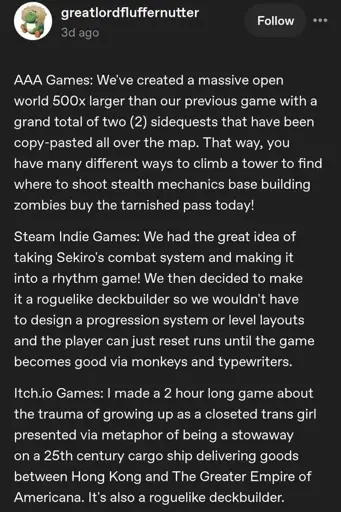 Screenshot of a tumblr post by greatlordfluffernutter:  AAA Games: We've created a massive open world 500x larger than our previous game with a grand total of two (2) sidequests that have been copy-pasted all over the map. That way, you have many different ways to climb a tower to find where to shoot stealth mechanics base building zombies buy the tarnished pass today!  Steam Indie Games: We had the great idea of taking Sekiro's combat system and making into a rhythm game! We then decided to make it a roguelike deckbuilder so we wouldn't have to design a progression system or level layouts and the player can just reset runs until the game becomes good via monkeys and typewriters.  Itch.io Games: I made a 2 hour long game about the trauma of growing up as a closeted trans girl presented via metaphor of being a stowaway on a 25th century cargo ship delivering goods between Hong Kong and The Greater Empire of Americana. It's also a roguelike deckbuilder.