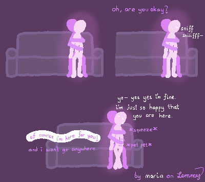 digital drawing with dark purple background. White and Lilac figures are sitting on a couch. Lilac is holding White from behind, with one arm wrapping around and holding their shoulder and the other arm wrapping below, holding Whites other wrist. There is an aura of excitement and warmth around them. Suddenly, Lilac hears White sniffling. They have a tear forming in their eye. "oh, are you okay?" Lilac asks. White responds in a bit of a shivery tone "yes yes, I'm fine. I'm just so happy that you are here". Lilac squeezes their shoulder and pats their hand in responds and assures White "of course I'm here for you! and I won't go anywhere". White sheds another tear. A tear of happiness. bottom right says "by maria on Lemmy", where "maria" is written in white