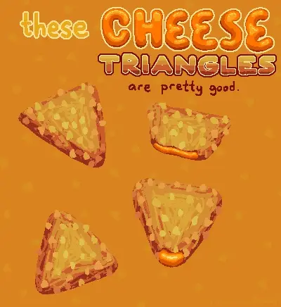 digital drawing on orange background. there are some cripsy looking triangles on screen. they look like they have crunchy cornflakes bits on them and look fun to eat. some of them are opened up partially, revealing a liquid cheese sauce glistening in the light. text overtop says "these cheese triangles are pretty good". bottom right says "by maria on lemmy" in very faint text.