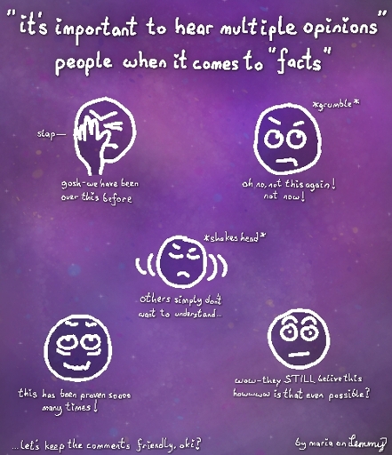 text says "people who say 'its important to hear multiple opinions' when it comes to 'facts'". drawing of person slapping their head saying "gosh, we have been over this before!", another head grumbling and rolling eyes says "oh no, not this again! not now!", another face shaking its head says "others simply don't want to understand" another surprised face says "wow, they still believe this. howwww is that even possible?". the last head which looks tired and stressed says "this has been proven sooo many times!". text in bottom says "let's keep the comments friendly, okay?" and text in bottom right says "by maria on lemmy"