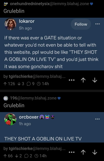 A screenshot of 2 posts to different 196 communities. The first one is a screenshot from Tumblr that reads "if there was ever a GATE situation or whatever you'd not even be able to tell with this website. ppl would be like 'THEY SHOT A GOBLIN ON LIVE TV' and you'd just think it was some goncharov shit".
The second is also a screenshot from Tumblr and reads "THEY SHOT A GOBLIN ON LIVE TV". 