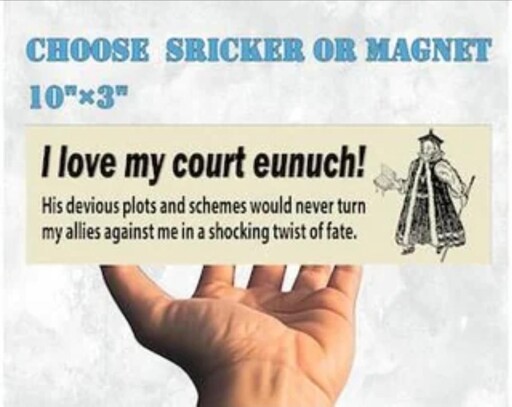 Alt text: non-uniform mottled white/off-white background. Blue word art looking text reads “choose sricker or magnet, 10”x3”. Below the text is a giant open palmed hand with a rectangular (supposedly 10”x3”) bumper sticker floating over the band. The bumper sticker has a little fella in black and white on the right side wearing a weird coat dress with a book in one hand and a pole in the other, and he has a little weird flat cloth cap with a tassel or something on the top. The text next to him on the left reads in large font “I love my court eunuch!” And in smaller font below that text it reads “His devious plots and schemes would never turn my allies against me in a shocking twist of fate.”