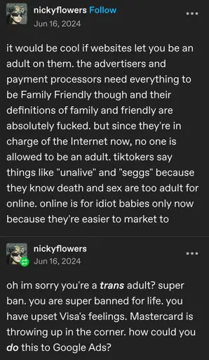 Tumblr post by nickyflowers from Jun 16, 2024:

it would be cool if websites let you be an adult on them. the advertisers and payment processors need everything to be Family Friendly though and their definitions of family and friendly are absolutely fucked. but since they're in charge of the Internet now, no one is allowed to be an adult. tiktokers say things like "unalive" and "seggs" because they know death and sex are too adult for online. online is for idiot babies only now because they're easier to market to.

oh im sorry you're a trans adult? super ban. you are super banned for life. you have upset Visa's feelings. Mastercard is throwing up in the corner. how could you do this to Google Ads?
