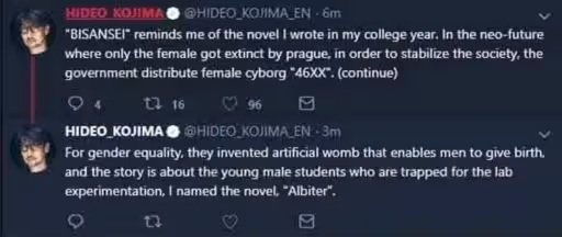 Hideo Kojima on twitter says "Bisansei reminds me of the novel I wrote in my college year. In the neo future where only the female went extinct by prague in order to stabilize the society the government distribute female cyborg" 46XX" (continue) "
A second post continues
"For gender equality they invented artificial womb that enables men to give birth and the story is about the young male students who are trapped for the lab experimentation, I named the novel," Albiter".
A second image in the post shows a picture of pregnant briggs from death stranding with the autbhr in text saying "Briggs in the process of giving back to Sam the experience of raising a child." Hideo Kojima on twitter says "Bisansei reminds me of the novel I wrote in my college year. In the neo future where only the female went extinct by prague in order to stabilize the society the government distribute female cyborg" 46XX" (continue) "
A second post continues
"For gender equality they invented artificial womb that enables men to give birth and the story is about the young male students who are trapped for the lab experimentation, I named the novel," Albiter".
A second image in the post shows a picture of pregnant briggs from death stranding with the autbhr in text saying "Briggs in the process of giving back to Sam the experience of raising a child."