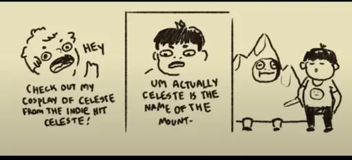 Three panel comic. On panel one a person says: "Hey. Check out my cosplay of Celeste from the indie hit Celeste!". In the second panel another person says: "Um actually Celeste is the name of the mount-". In panel three the first person is dressed up as a mountain.