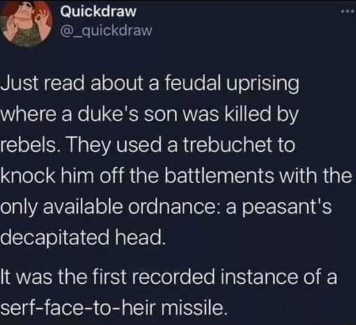 Twitter post by @_quickdraw that says "just read about a feudal uprising where a duke's son was killed by rebels. They used a trebuchet to knock him off the battlements with the only available ordnance: a peasant's decapitated head. It was the first recorded instance of a serfs face missile."