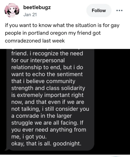 beetlebugz on twitter writes "if you want to know what the situation is for gay people in portland oregon my friend got comradezoned last week" followed by a screenshot of this message "friend. i recognize the need for our interpersonal relationship to end, but i do want to echo the sentiment that i believe community strength and class solidarity is extremely important right now, and that even if we are not talking, i still consider you a comrade in the larger stuggle we are all facing. if you ever need anything from me, i got you. okay, that is all. goodnight."