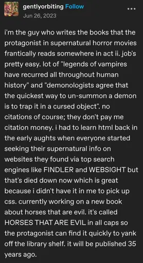 gentlyorbiting posted:  
i'm the guy who writes the books that the
protagonist in supernatural horror movies frantically reads somewhere in act ii. job's pretty easy. lot of "legends of vampires have recurred all throughout human history" and "demonologists agree that the quickest way to un-summon a demon is to trap it in a cursed object". no citations of course; they don't pay me citation money. i had to learn html back in the early aughts when everyone started seeking their supernatural info on websites they found via top search engines like FINDLER and WEBSIGHT but that's died down now which is great because i didn't have it in me to pick up css. currently working on a new book about horses that are evil. it's called HORSES THAT ARE EVIL in all caps so the protagonist can find it quickly to yank off the library shelf. it will be published 35 years ago.